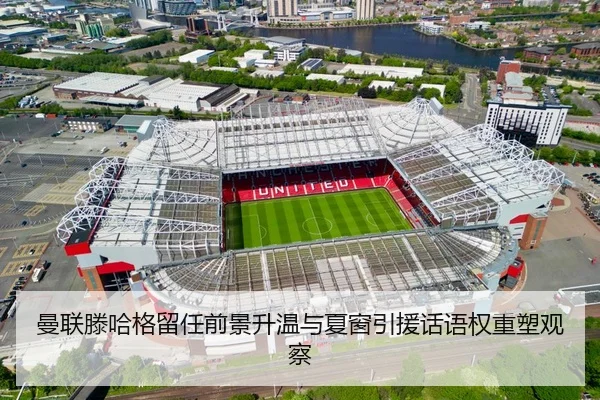 曼联滕哈格留任前景升温与夏窗引援话语权重塑观察