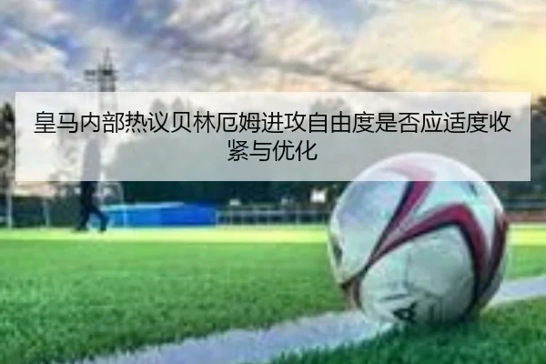 皇马内部热议贝林厄姆进攻自由度是否应适度收紧与优化