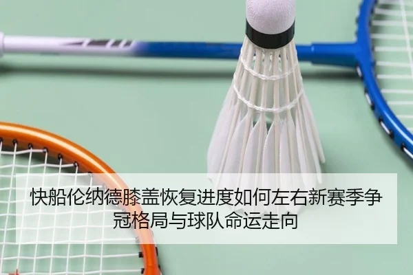 快船伦纳德膝盖恢复进度如何左右新赛季争冠格局与球队命运走向