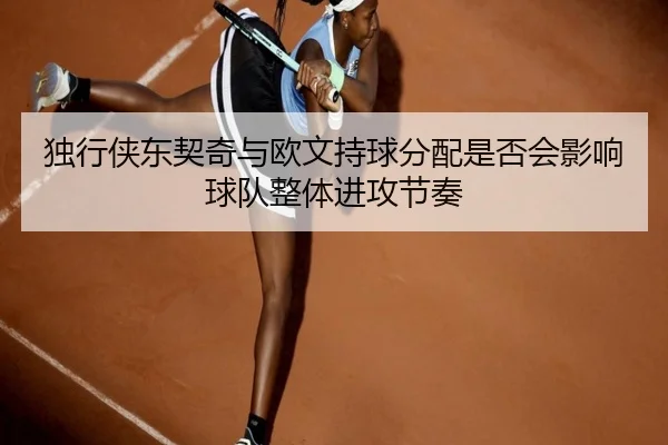 独行侠东契奇与欧文持球分配是否会影响球队整体进攻节奏