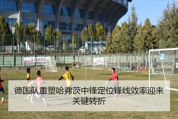 德国队重塑哈弗茨中锋定位锋线效率迎来关键转折