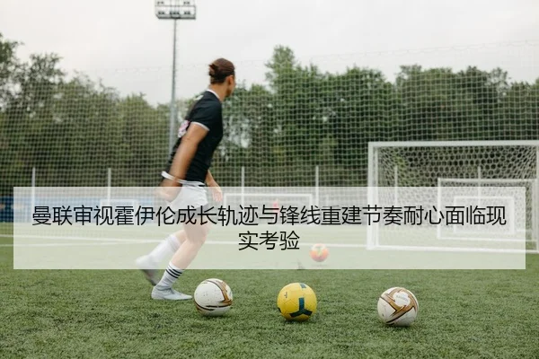曼联审视霍伊伦成长轨迹与锋线重建节奏耐心面临现实考验
