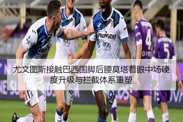 尤文图斯接触巴西国脚后腰莫塔着眼中场硬度升级与拦截体系重塑